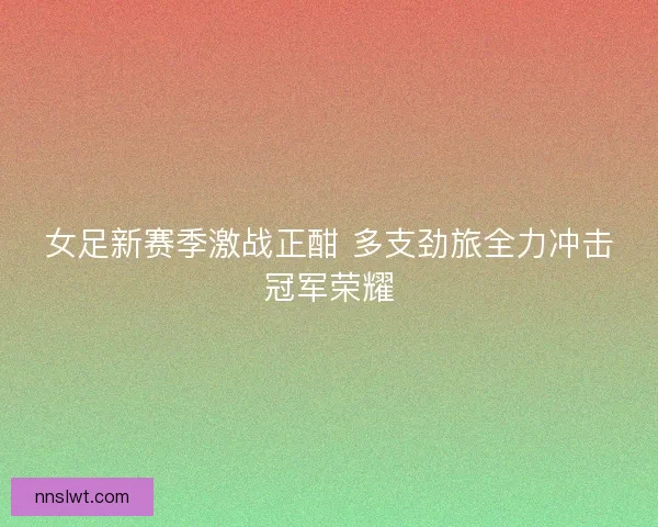 女足新赛季激战正酣 多支劲旅全力冲击冠军荣耀