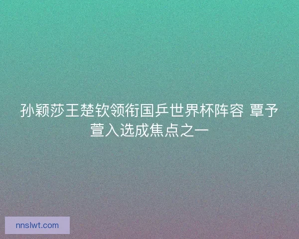 孙颖莎王楚钦领衔国乒世界杯阵容 覃予萱入选成焦点之一