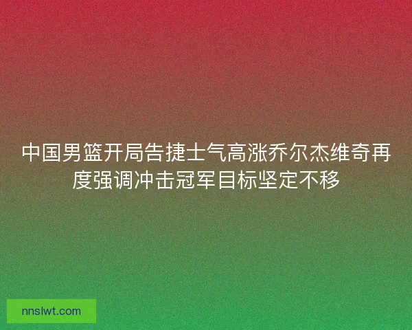 中国男篮开局告捷士气高涨乔尔杰维奇再度强调冲击冠军目标坚定不移