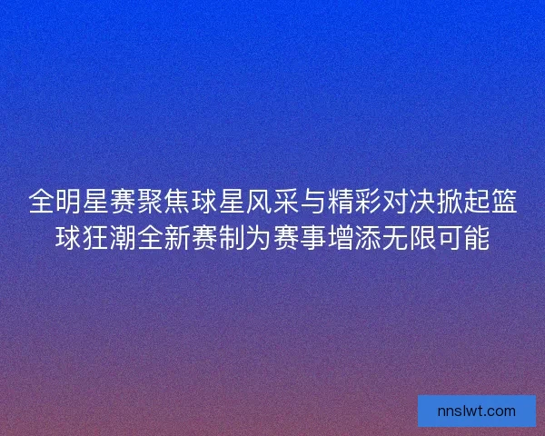 全明星赛聚焦球星风采与精彩对决掀起篮球狂潮全新赛制为赛事增添无限可能