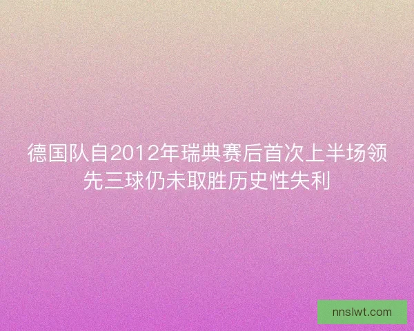 德国队自2012年瑞典赛后首次上半场领先三球仍未取胜历史性失利