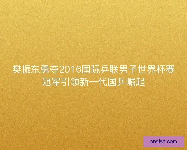 樊振东勇夺2016国际乒联男子世界杯赛冠军引领新一代国乒崛起